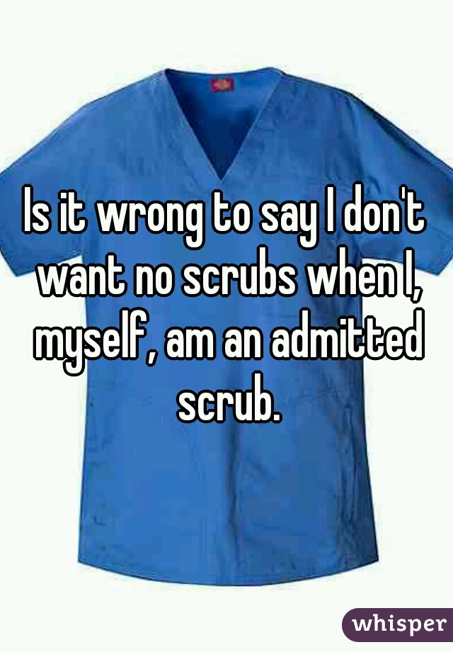Is it wrong to say I don't want no scrubs when I, myself, am an admitted scrub.