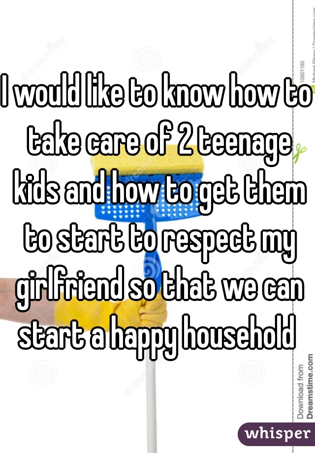 I would like to know how to take care of 2 teenage kids and how to get them to start to respect my girlfriend so that we can start a happy household 