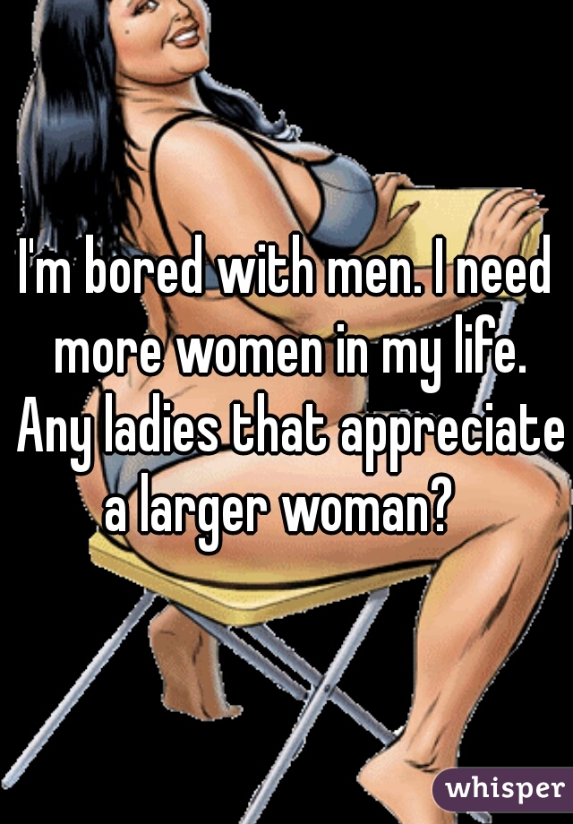 I'm bored with men. I need more women in my life. Any ladies that appreciate a larger woman?  