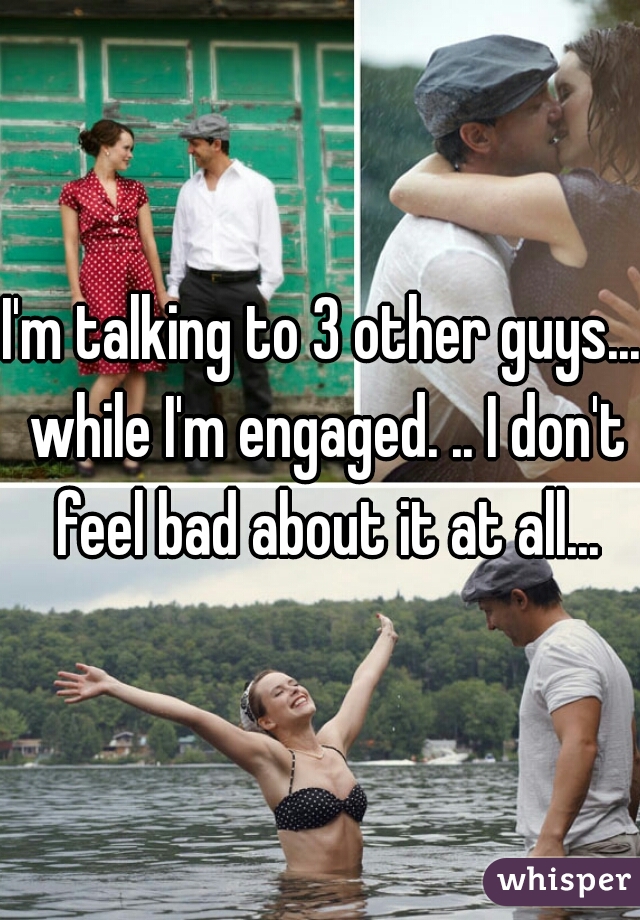 I'm talking to 3 other guys... while I'm engaged. .. I don't feel bad about it at all...