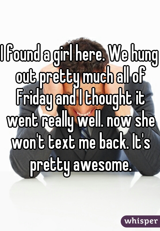 I found a girl here. We hung out pretty much all of Friday and I thought it went really well. now she won't text me back. It's pretty awesome.