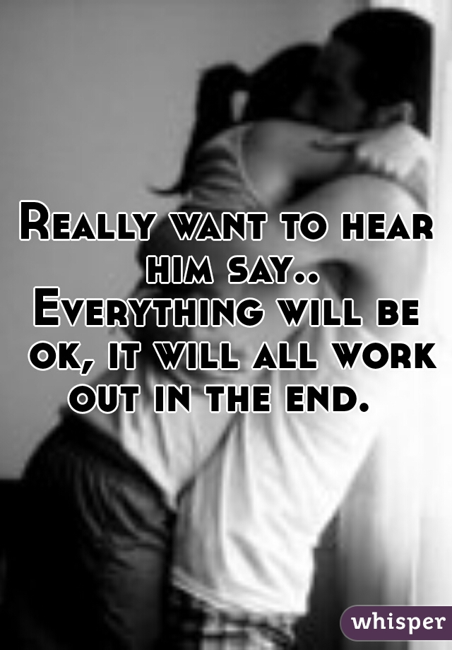 Really want to hear him say..
Everything will be ok, it will all work out in the end.  