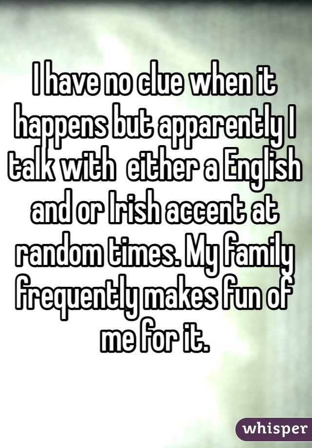 I have no clue when it happens but apparently I talk with  either a English and or Irish accent at random times. My family frequently makes fun of me for it. 
