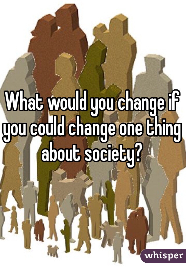 What would you change if you could change one thing about society?