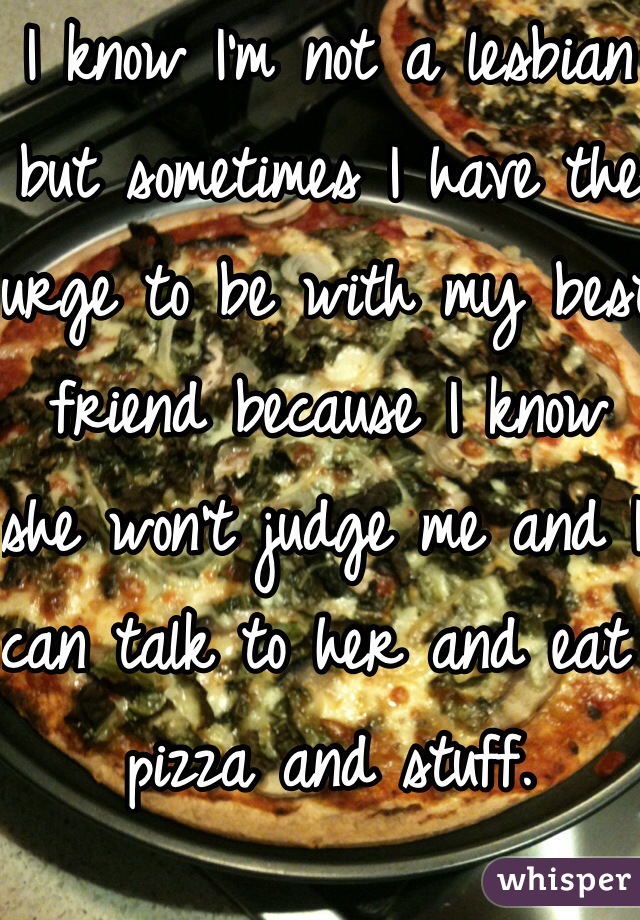 I know I'm not a lesbian but sometimes I have the urge to be with my best friend because I know she won't judge me and I can talk to her and eat pizza and stuff.  