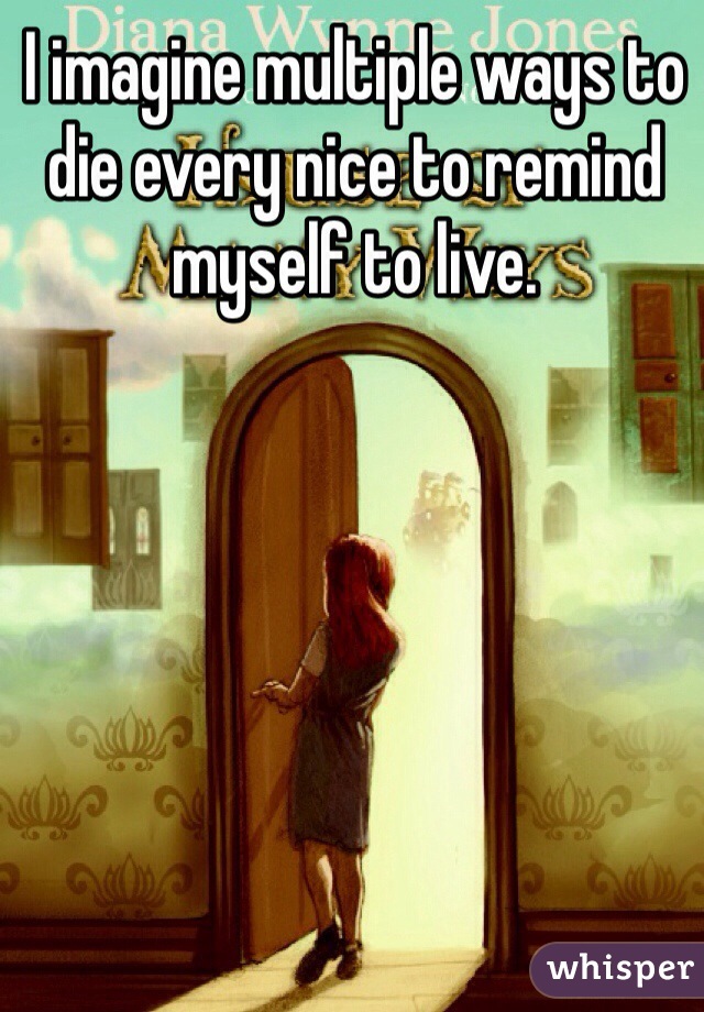 I imagine multiple ways to die every nice to remind myself to live. 
