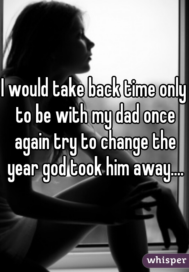 I would take back time only to be with my dad once again try to change the year god took him away....