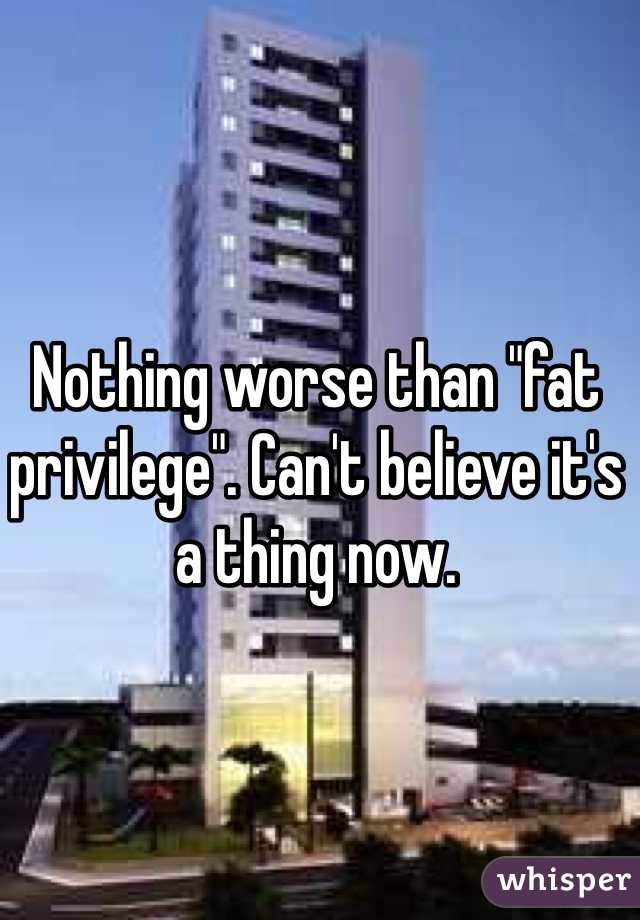 Nothing worse than "fat privilege". Can't believe it's a thing now.