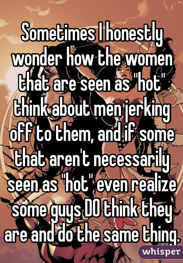 Sometimes I honestly wonder how the women that are seen as "hot" think about men jerking off to them, and if some that aren't necessarily seen as "hot" even realize some guys DO think they are and do the same thing.