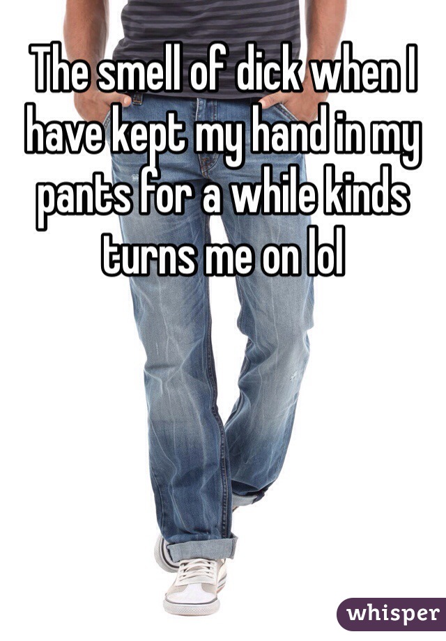 The smell of dick when I have kept my hand in my pants for a while kinds turns me on lol
