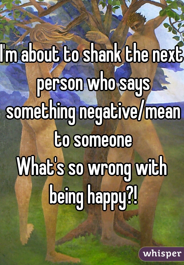 I'm about to shank the next person who says something negative/mean to someone
What's so wrong with being happy?!