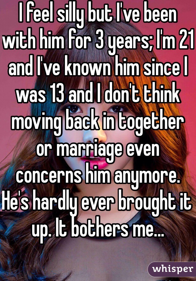 I feel silly but I've been with him for 3 years; I'm 21 and I've known him since I was 13 and I don't think moving back in together or marriage even concerns him anymore. He's hardly ever brought it up. It bothers me... 