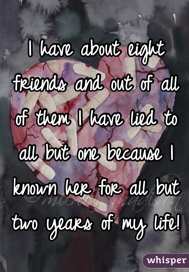 I have about eight friends and out of all of them I have lied to all but one because I known her for all but two years of my life!
