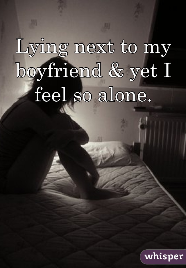 Lying next to my boyfriend & yet I feel so alone.