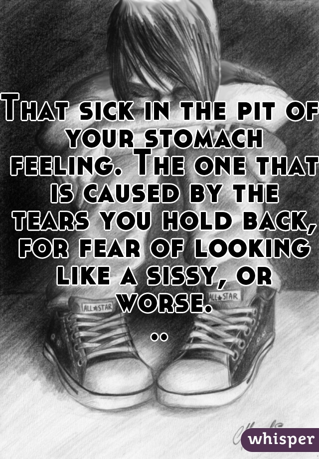 That sick in the pit of your stomach feeling. The one that is caused by the tears you hold back, for fear of looking like a sissy, or worse...