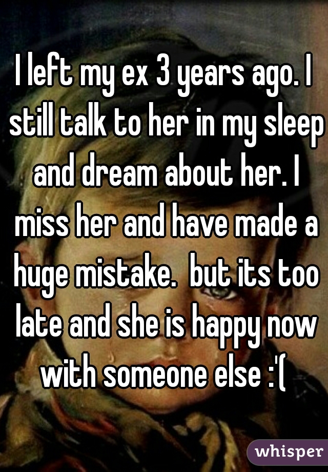 I left my ex 3 years ago. I still talk to her in my sleep and dream about her. I miss her and have made a huge mistake.  but its too late and she is happy now with someone else :'( 