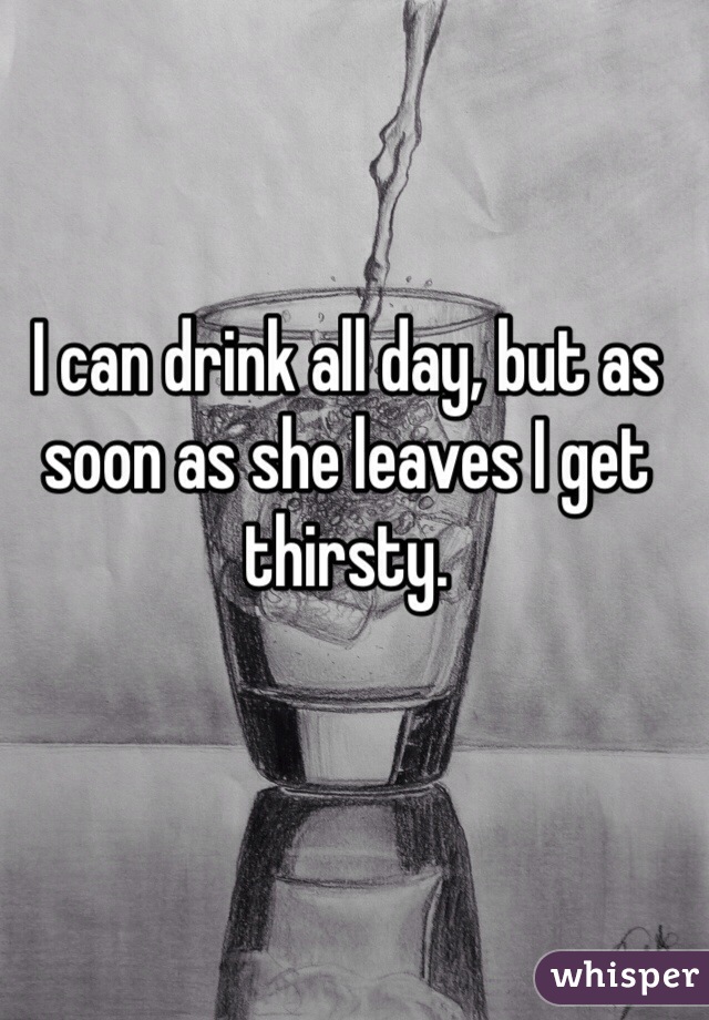 I can drink all day, but as soon as she leaves I get thirsty.