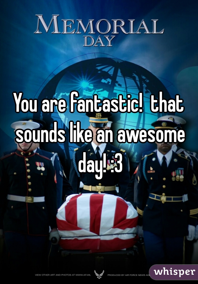 You are fantastic!  that sounds like an awesome day! :3