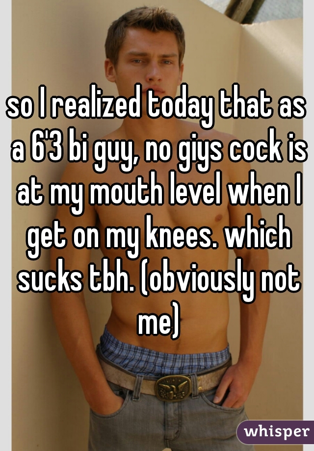 so I realized today that as a 6'3 bi guy, no giys cock is at my mouth level when I get on my knees. which sucks tbh. (obviously not me)