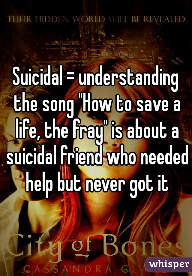 Suicidal = understanding the song "How to save a life, the fray" is about a suicidal friend who needed help but never got it