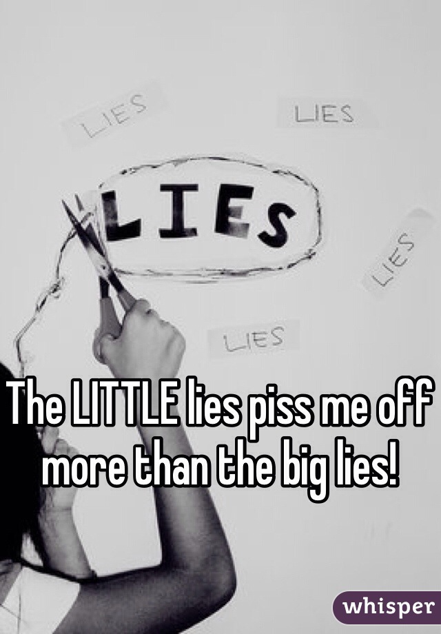 The LITTLE lies piss me off more than the big lies! 