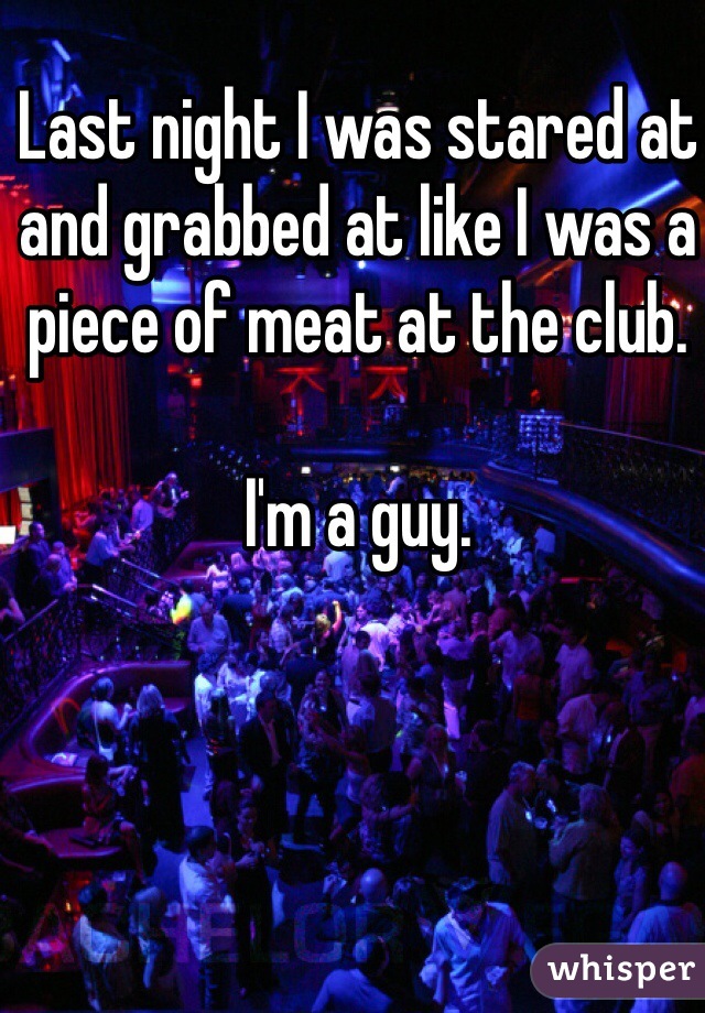 Last night I was stared at and grabbed at like I was a piece of meat at the club.

I'm a guy.