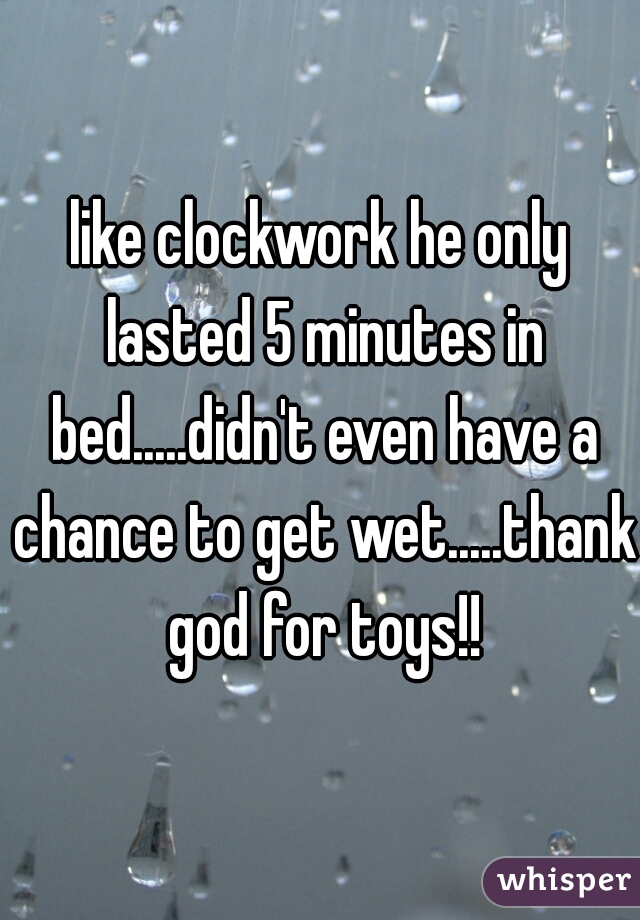 like clockwork he only lasted 5 minutes in bed.....didn't even have a chance to get wet.....thank god for toys!!