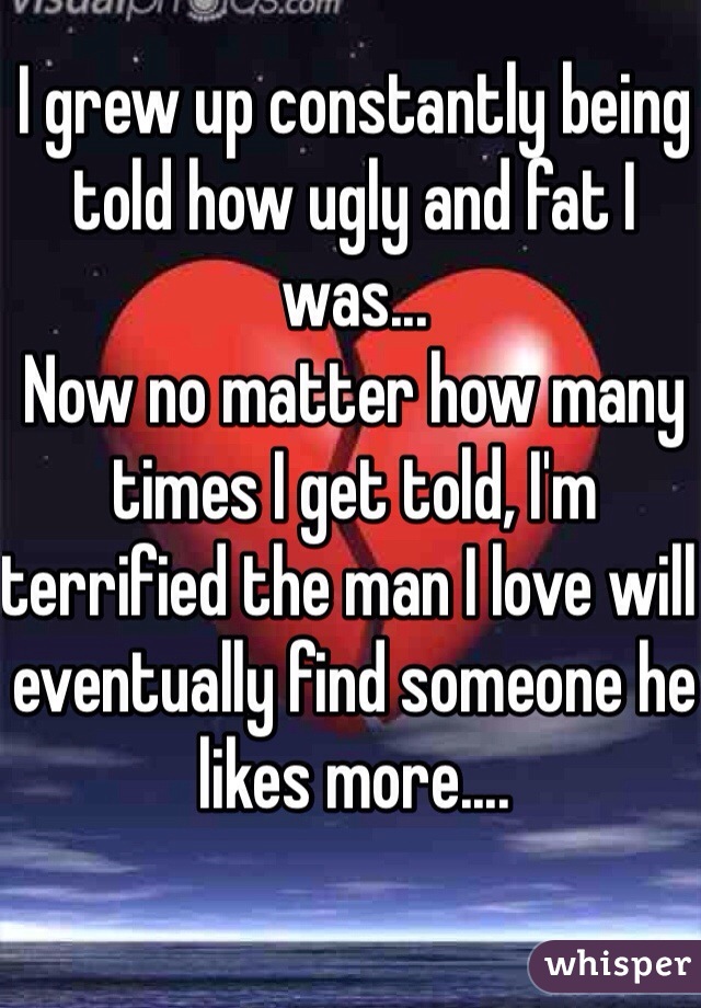 I grew up constantly being told how ugly and fat I was...
Now no matter how many times I get told, I'm terrified the man I love will eventually find someone he likes more....
