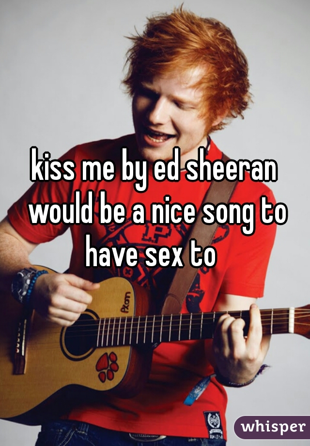 kiss me by ed sheeran would be a nice song to have sex to  