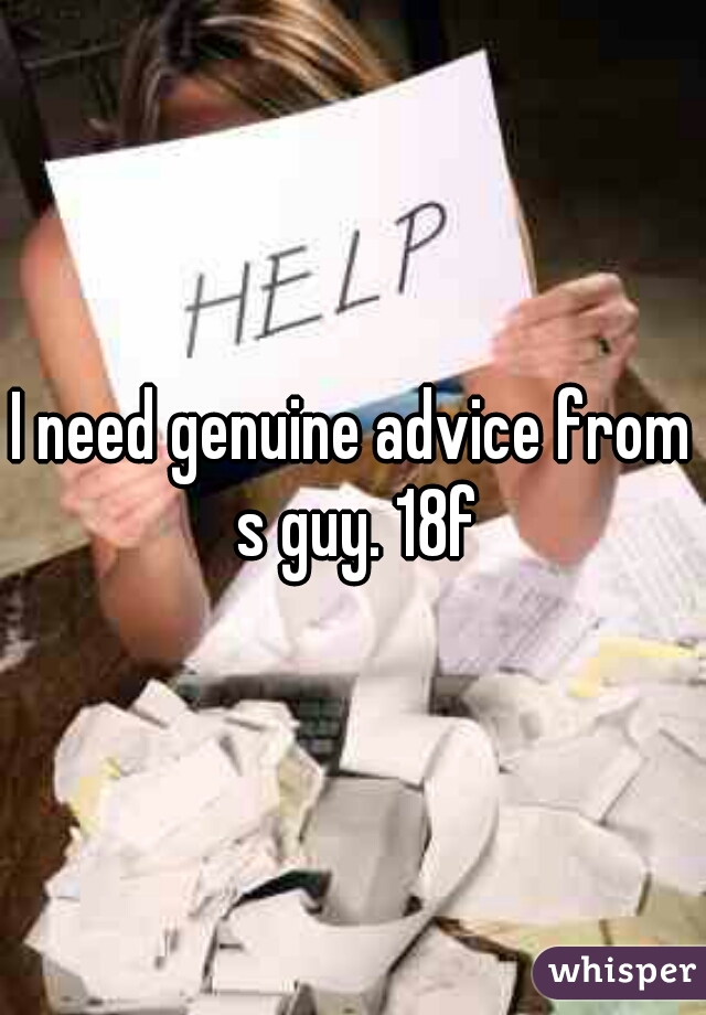 I need genuine advice from s guy. 18f
