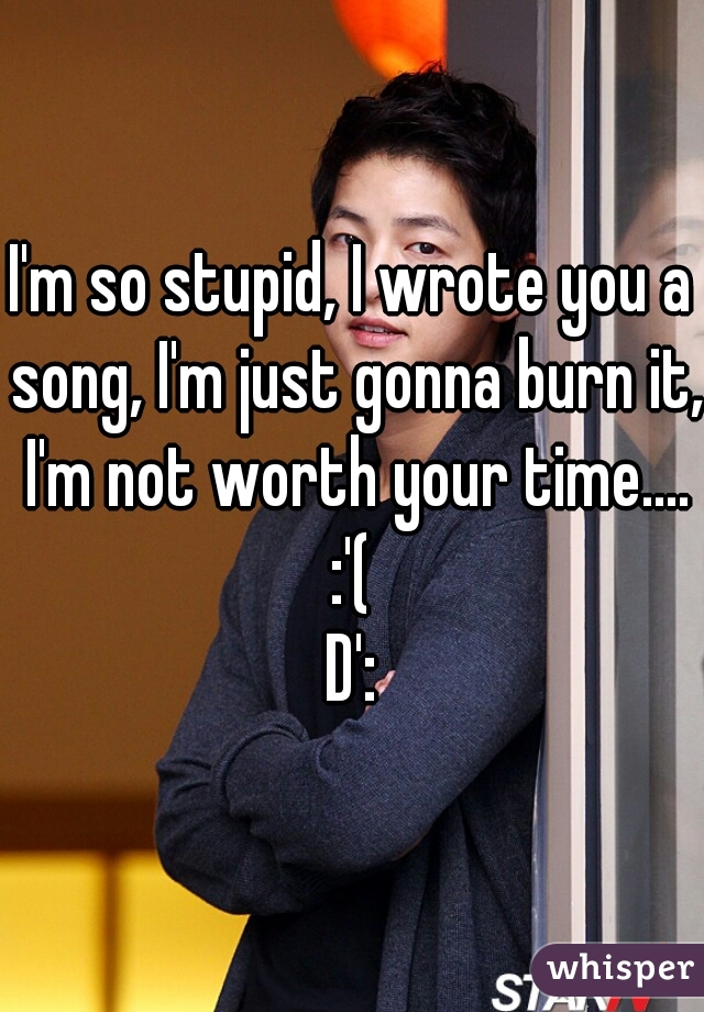 I'm so stupid, I wrote you a song, I'm just gonna burn it, I'm not worth your time.... :'( 
D':
