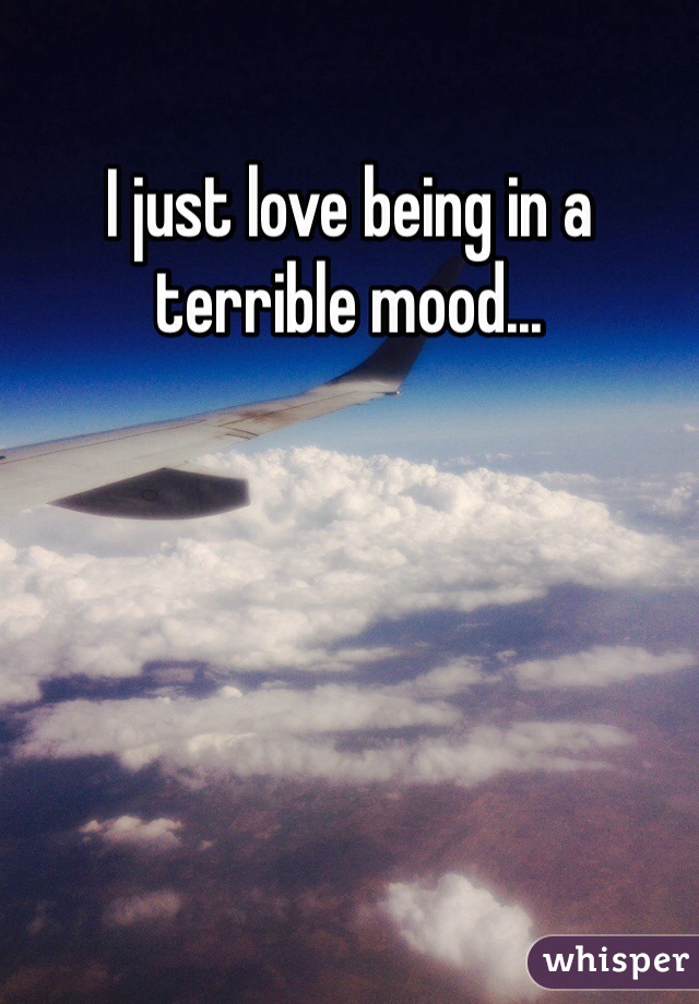 I just love being in a terrible mood...