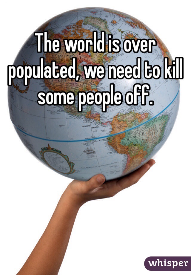 The world is over populated, we need to kill some people off.