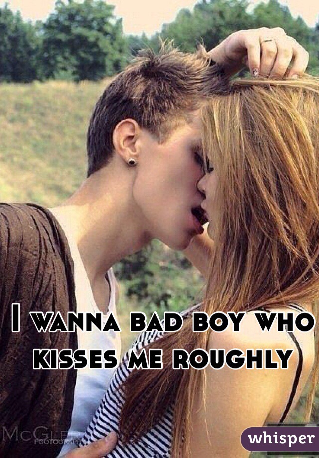 I wanna bad boy who kisses me roughly 