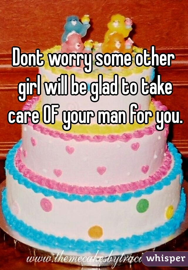 Dont worry some other girl will be glad to take care OF your man for you.