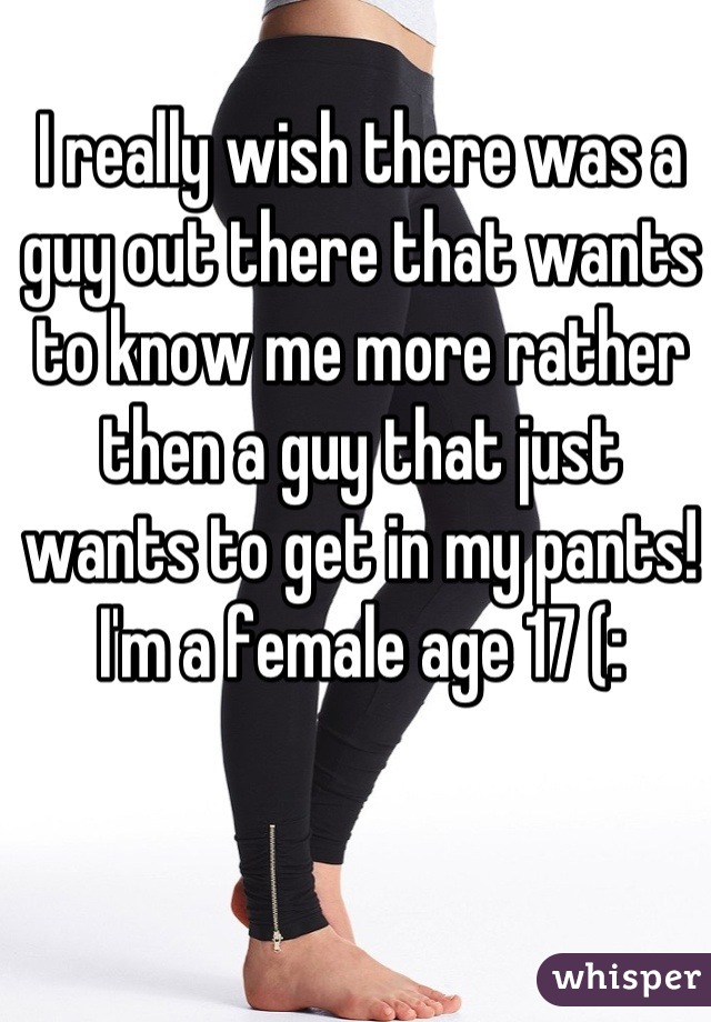 I really wish there was a guy out there that wants to know me more rather then a guy that just wants to get in my pants! I'm a female age 17 (: