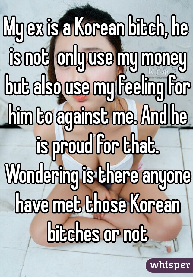 My ex is a Korean bitch, he is not  only use my money but also use my feeling for him to against me. And he is proud for that. Wondering is there anyone have met those Korean bitches or not