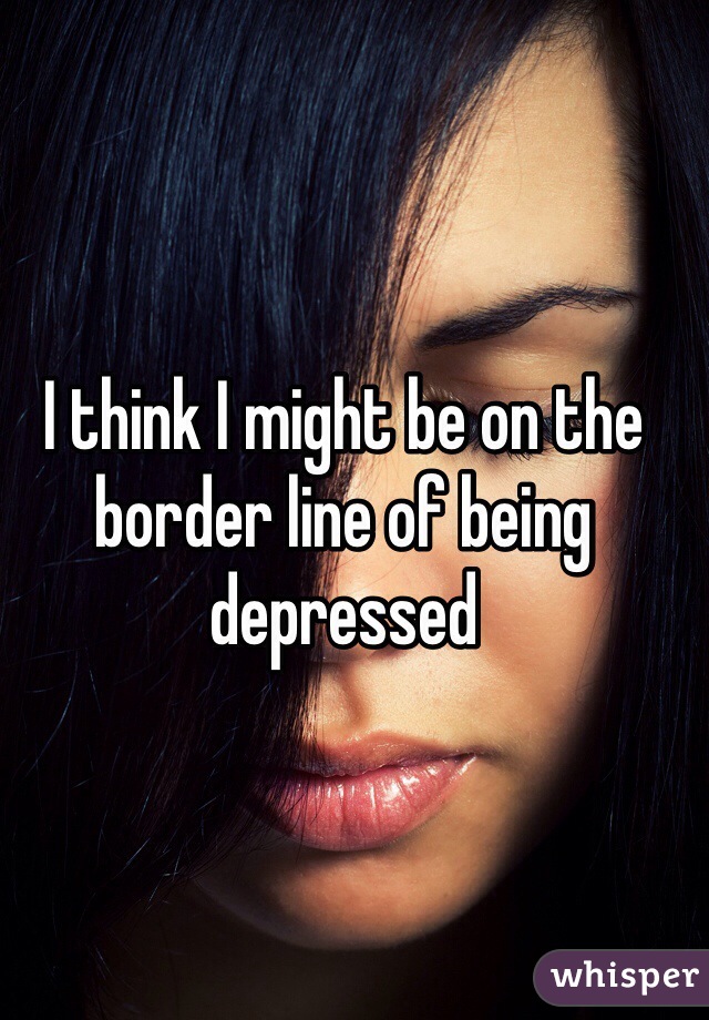 I think I might be on the border line of being depressed