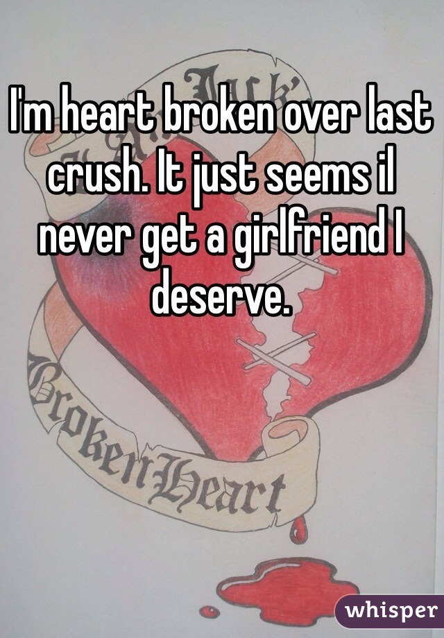 I'm heart broken over last crush. It just seems il never get a girlfriend I deserve. 