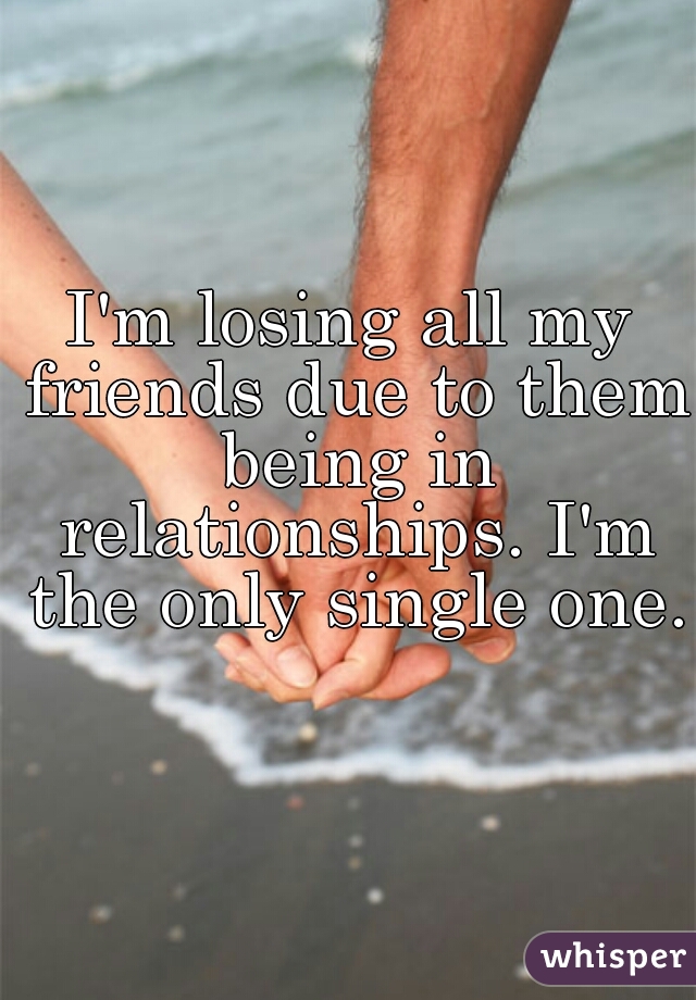 I'm losing all my friends due to them being in relationships. I'm the only single one. 