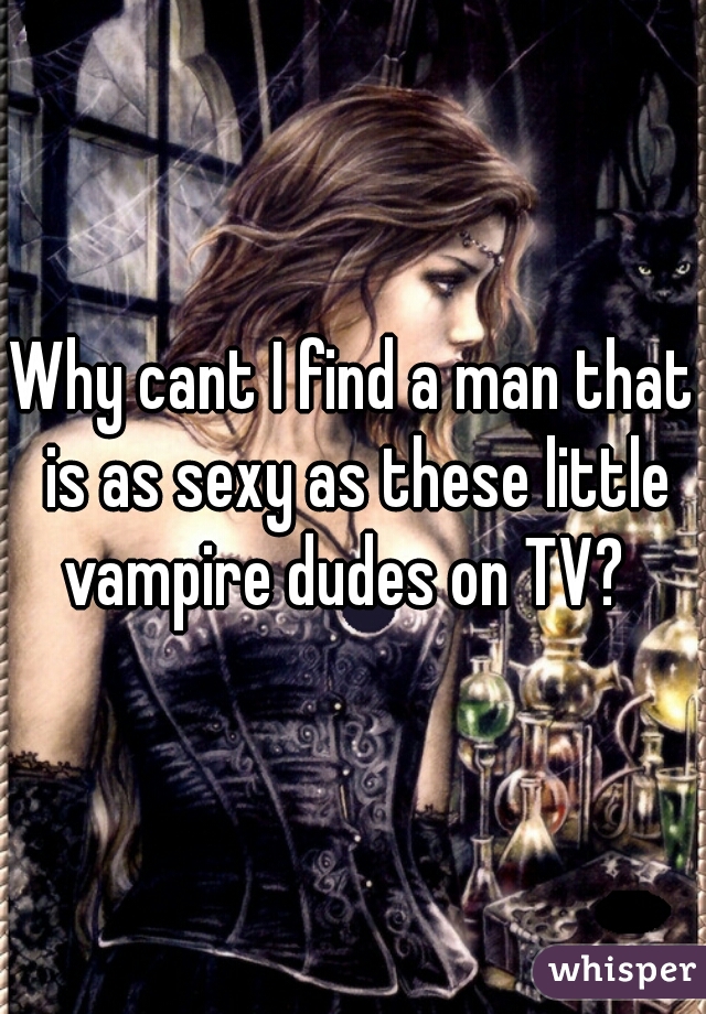 Why cant I find a man that is as sexy as these little vampire dudes on TV?  