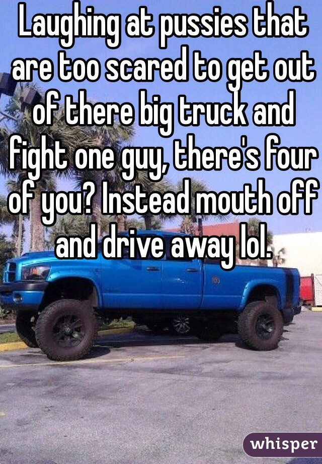 Laughing at pussies that are too scared to get out of there big truck and fight one guy, there's four of you? Instead mouth off and drive away lol.