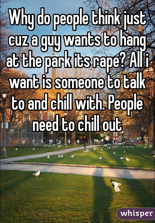 Why do people think just cuz a guy wants to hang at the park its rape? All i want is someone to talk to and chill with. People need to chill out