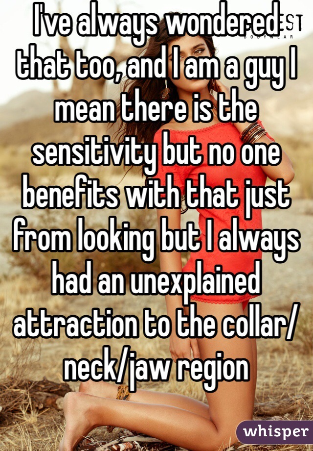 I've always wondered that too, and I am a guy I mean there is the sensitivity but no one benefits with that just from looking but I always had an unexplained attraction to the collar/neck/jaw region