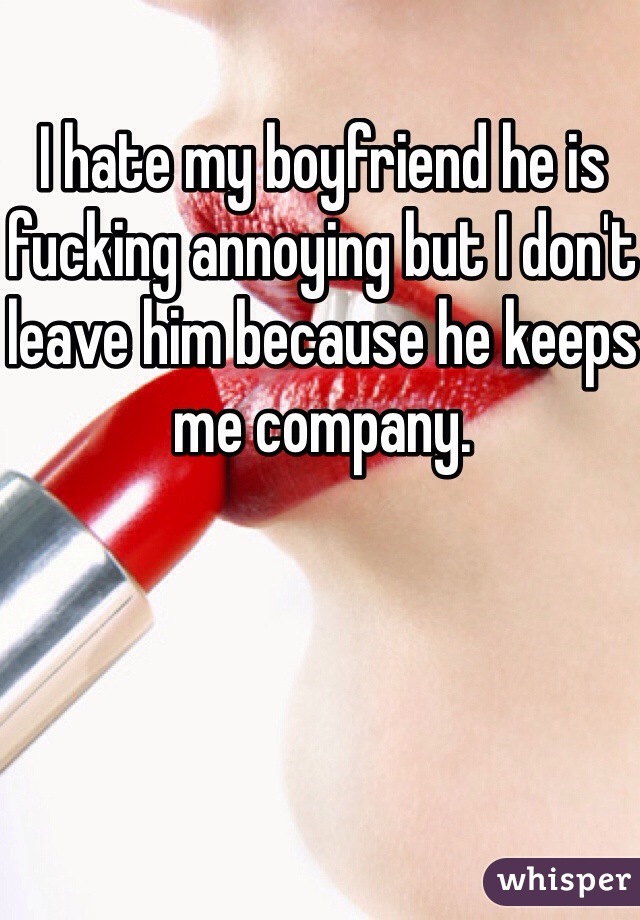 I hate my boyfriend he is fucking annoying but I don't leave him because he keeps me company. 