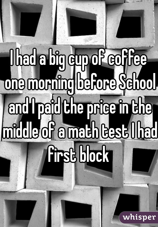 I had a big cup of coffee one morning before School and I paid the price in the middle of a math test I had first block 