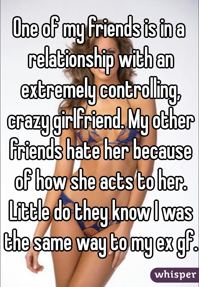 One of my friends is in a relationship with an extremely controlling, crazy girlfriend. My other friends hate her because of how she acts to her. Little do they know I was the same way to my ex gf.