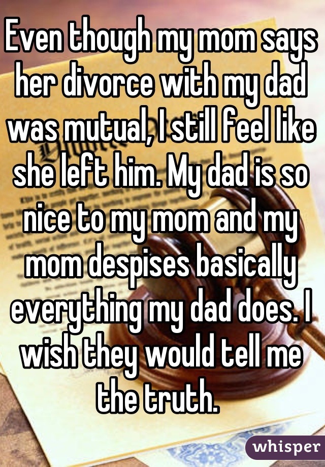 Even though my mom says her divorce with my dad was mutual, I still feel like she left him. My dad is so nice to my mom and my mom despises basically everything my dad does. I wish they would tell me the truth. 