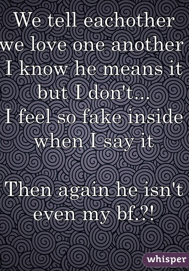 We tell eachother we love one another 
I know he means it but I don't...
I feel so fake inside when I say it

Then again he isn't even my bf.?!