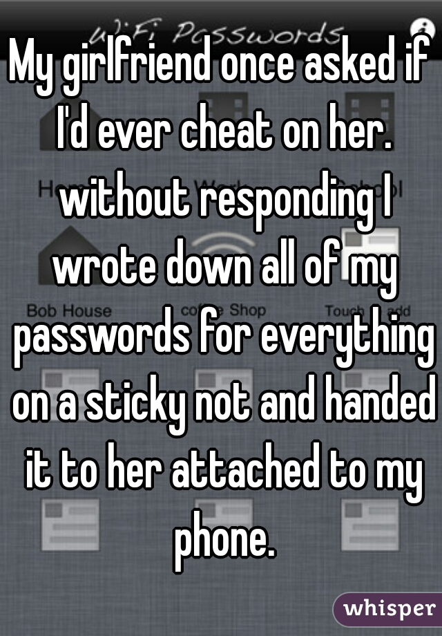 My girlfriend once asked if I'd ever cheat on her. without responding I wrote down all of my passwords for everything on a sticky not and handed it to her attached to my phone.